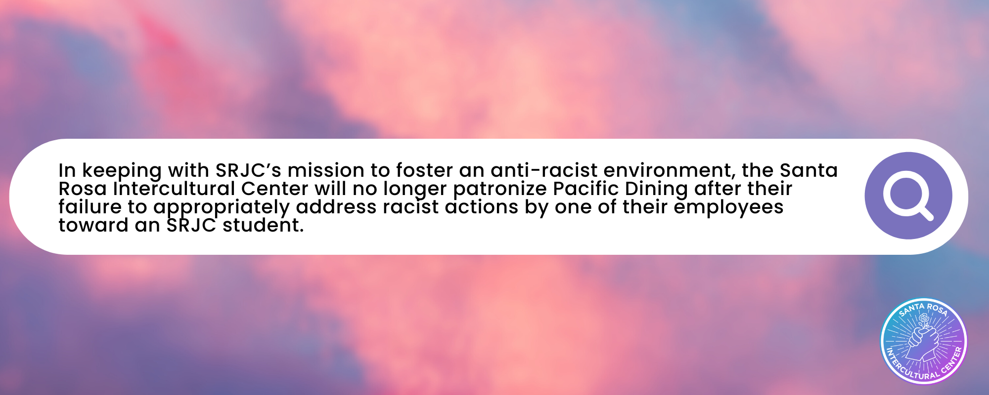 In keeping with SRJC’s mission to foster an anti-racist environment, the Santa Rosa Intercultural Center will no longer patronize Pacific Dining after their failure to appropriately address racist actions by one of their employees toward an SRJC student. 