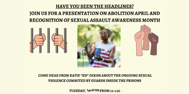 Have you heard the headlines? Join us for a presentation on abolition April and Recognition of Sexual Assault Awareness Month. Come hear from Katie "KD" Dixon about the ongoing sexual violence committed by guards inside the prisons. Tuesday April 9, 2024. From 12-1:30pm. 